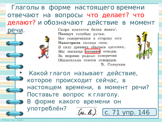  Глаголы в форме настоящего времени отвечают на вопросы что делает? что делают? и обозначают действие в момент речи. Исследуем глаголы в стихотворении!    Какой глагол называет действие, которое происходит сейчас, в настоящем времени, в момент речи? Поставьте вопрос к глаголу. В форме какого времени он употреблён? с. 71 упр. 146 