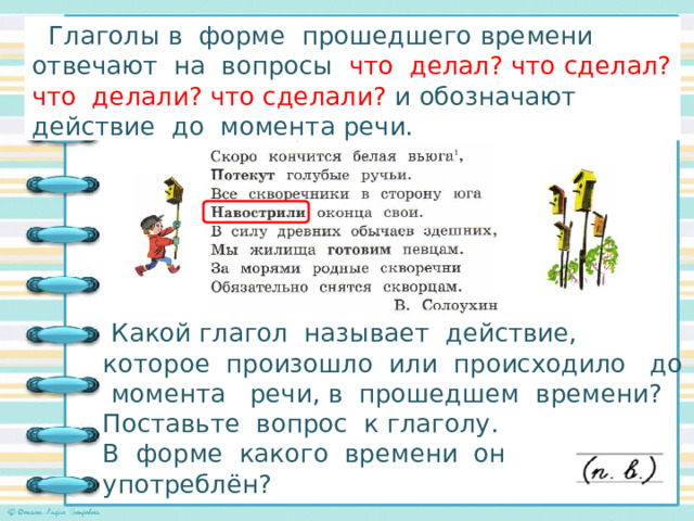  Глаголы в форме прошедшего времени отвечают на вопросы что делал? что сделал? что делали? что сделали? и обозначают действие до момента речи. Исследуем глаголы в стихотворении!    Какой глагол называет действие, которое произошло или происходило до момента речи, в прошедшем времени? Поставьте вопрос к глаголу. В форме какого времени он употреблён? 