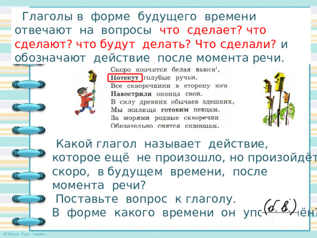  Глаголы в форме будущего времени отвечают на вопросы что сделает? что сделают? что будут делать? Что сделали? и обозначают действие после момента речи. Исследуем глаголы в стихотворении!    Какой глагол называет действие, которое ещё не произошло, но произойдёт скоро, в будущем времени, после момента речи?  Поставьте вопрос к глаголу. В форме какого времени он употреблён? 