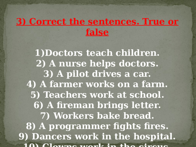 3) Correct the sentences. True or false  1)Doctors teach children. 2) A nurse helps doctors. 3) A pilot drives a car. 4) A farmer works on a farm. 5) Teachers work at school. 6) A fireman brings letter. 7) Workers bake bread. 8) A programmer fights fires. 9) Dancers work in the hospital. 10) Clowns work in the circus. 