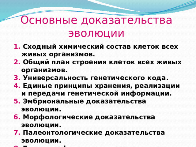 Основные доказательства эволюции 1. Сходный химический состав клеток всех живых организмов. 2. Общий план строения клеток всех живых организмов. 3. Универсальность генетического кода. 4. Единые принципы хранения, реализации и передачи генетической информации. 5. Эмбриональные доказательства эволюции. 6. Морфологические доказательства эволюции. 7. Палеонтологические доказательства эволюции. 8. Биогеографические доказательства эволюции. 9. Паразитологические доказательства эволюции.  