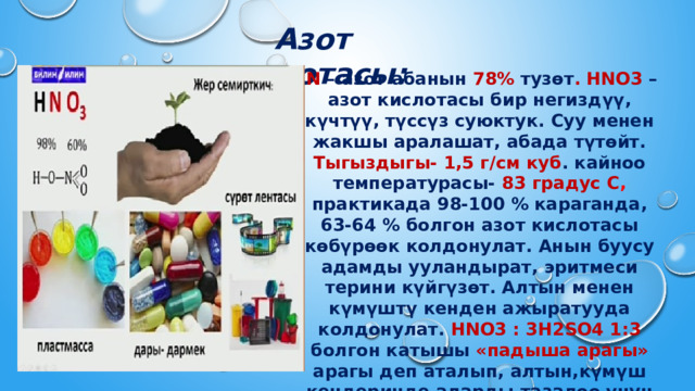 Азот кислотасы:   N – азот абанын 78% тузөт . HNO3 – азот кислотасы бир негиздүү, күчтүү, түссүз суюктук. Суу менен жакшы аралашат, абада түтөйт. Тыгыздыгы- 1,5 г/см куб . кайноо температурасы- 83 градус С , практикада 98-100 % караганда, 63-64 % болгон азот кислотасы көбүрөөк колдонулат. Анын буусу адамды ууландырат, эритмеси терини күйгүзөт. Алтын менен күмүштү кенден ажыратууда колдонулат. HNO3 : 3H2SO4 1:3 болгон катышы «падыша арагы» арагы деп аталып, алтын,күмүш кендеринде аларды тазалоо үчун колдонулат. 