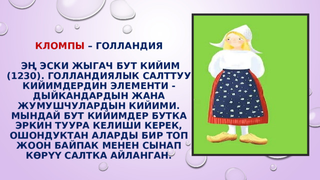 Кломпы – Голландия   эң эски жыгач бут кийим (1230). Голландиялык салттуу кийимдердин элементи - дыйкандардын жана жумушчулардын кийими. Мындай бут кийимдер бутка эркин туура келиши керек, ошондуктан аларды бир топ жоон байпак менен сынап көрүү салтка айланган. 