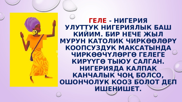 Геле - Нигерия  Улуттук нигериялык баш кийим. Бир нече жыл мурун католик чиркөөлөрү коопсуздук максатында чиркөөчүлөргө гелеге кирүүгө тыюу салган. Нигерияда калпак канчалык чоң болсо, ошончолук кооз болот деп ишенишет. 