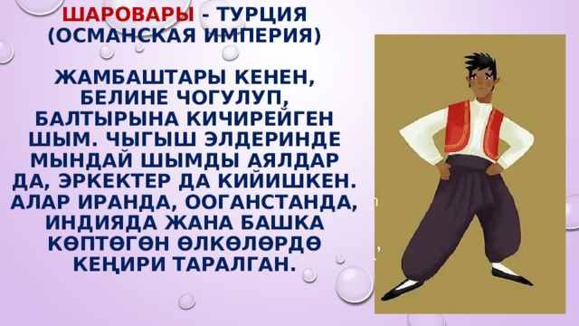 Шаровары - Турция (Османская империя)   Жамбаштары кенен, белине чогулуп, балтырына кичирейген шым. Чыгыш элдеринде мындай шымды аялдар да, эркектер да кийишкен. Алар Иранда, Ооганстанда, Индияда жана башка көптөгөн өлкөлөрдө кеңири таралган. 