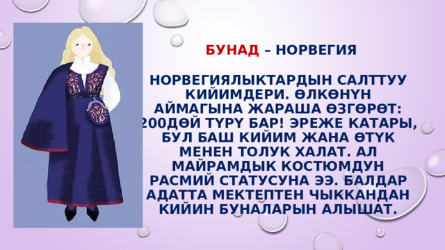   Бунад – Норвегия   Норвегиялыктардын салттуу кийимдери. Өлкөнүн аймагына жараша өзгөрөт: 200дөй түрү бар! Эреже катары, бул баш кийим жана өтүк менен толук халат. Ал майрамдык костюмдун расмий статусуна ээ. Балдар адатта мектептен чыккандан кийин буналарын алышат. 