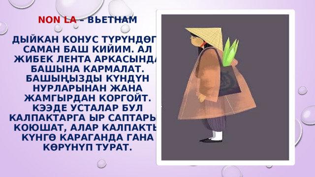 Non la – Вьетнам   Дыйкан конус түрүндөгү саман баш кийим. Ал жибек лента аркасында башына кармалат. Башыңызды күндүн нурларынан жана жамгырдан коргойт. Кээде усталар бул калпактарга ыр саптарын коюшат, алар калпакты күнгө караганда гана көрүнүп турат. 