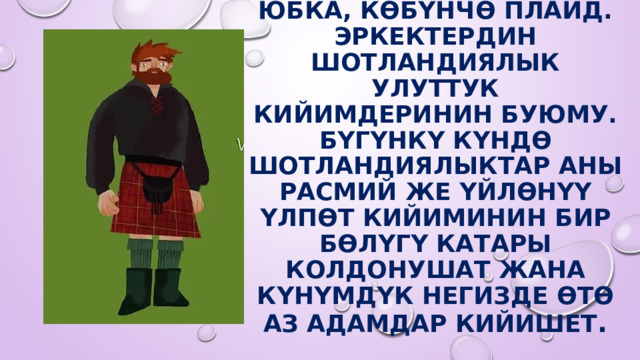 Килт - Шотландия  Юбка, көбүнчө плаид. Эркектердин шотландиялык улуттук кийимдеринин буюму. Бүгүнкү күндө шотландиялыктар аны расмий же үйлөнүү үлпөт кийиминин бир бөлүгү катары колдонушат жана күнүмдүк негизде өтө аз адамдар кийишет . 