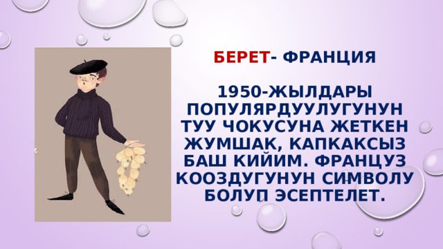  БЕРЕТ - Франция   1950-жылдары популярдуулугунун туу чокусуна жеткен жумшак, капкаксыз баш кийим. Француз кооздугунун символу болуп эсептелет. 