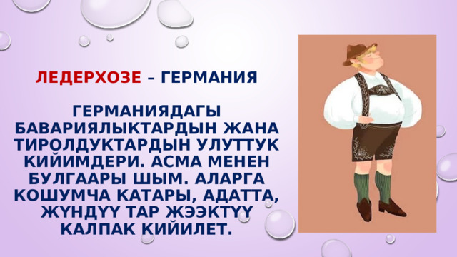   Ледерхозе – Германия   Германиядагы бавариялыктардын жана тиролдуктардын улуттук кийимдери. Асма менен булгаары шым. Аларга кошумча катары, адатта, жүндүү тар жээктүү калпак кийилет. 