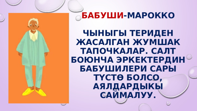 БАБУШи -Марокко   Чыныгы териден жасалган жумшак тапочкалар. Салт боюнча эркектердин бабушилери сары түстө болсо, аялдардыкы саймалуу. 