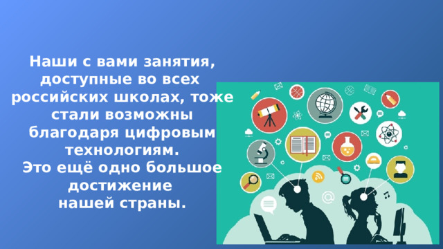 Наши с вами занятия, доступные во всех российских школах, тоже стали возможны благодаря цифровым технологиям. Это ещё одно большое достижение нашей страны. 