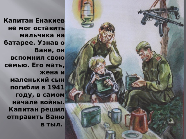 Капитан Енакиев не мог оставить мальчика на батарее. Узнав о Ване, он вспомнил свою семью. Его мать, жена и маленький сын погибли в 1941 году, в самом начале войны. Капитан решил отправить Ваню в тыл. 