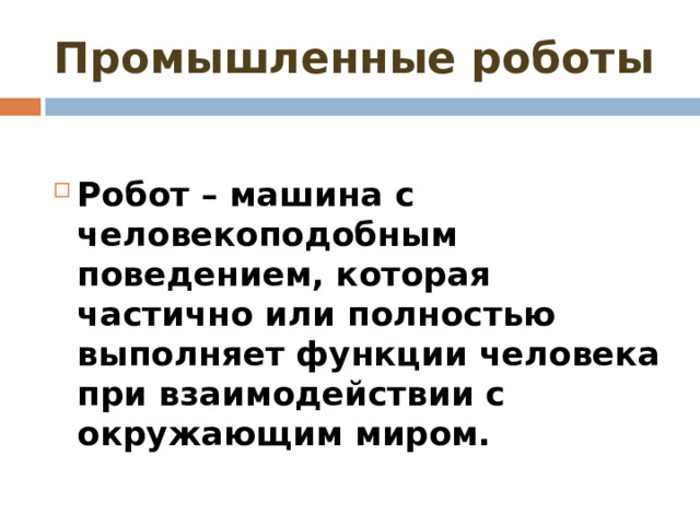 Промышленные роботы  Робот – машина с человекоподобным поведением, которая частично или полностью выполняет функции человека при взаимодействии с окружающим миром. 