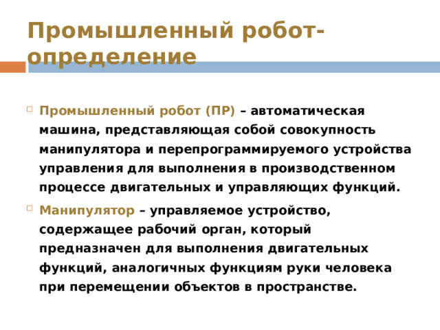 Промышленный робот- определение Промышленный робот (ПР) – автоматическая машина, представляющая собой совокупность манипулятора и перепрограммируемого устройства управления для выполнения в производственном процессе двигательных и управляющих функций. Манипулятор – управляемое устройство, содержащее рабочий орган, который предназначен для выполнения двигательных функций, аналогичных функциям руки человека при перемещении объектов в пространстве.  