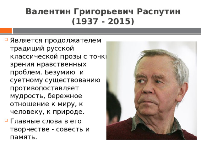 Валентин Григорьевич Распутин (1937 - 2015) Является продолжателем традиций русской классической прозы с точки зрения нравственных проблем. Безумию и суетному существованию противопоставляет мудрость, бережное отношение к миру, к человеку, к природе. Главные слова в его творчестве - совесть и память. 