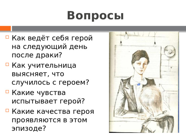 Вопросы Как ведёт себя герой на следующий день после драки? Как учительница выясняет, что случилось с героем? Какие чувства испытывает герой? Какие качества героя проявляются в этом эпизоде? 