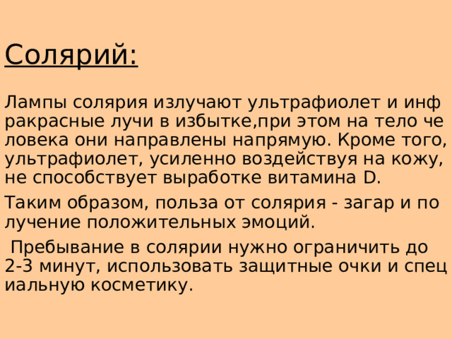 Солярий: Лампы солярия излучают ультрафиолет и инфракрасные лучи в избытке,при этом на тело человека они направлены напрямую. Кроме того,ультрафиолет, усиленно воздействуя на кожу, не способствует выработке витамина D. Таким образом, польза от солярия - загар и получение положительных эмоций.  Пребывание в солярии нужно ограничить до 2-3 минут, использовать защитные очки и специальную косметику. 