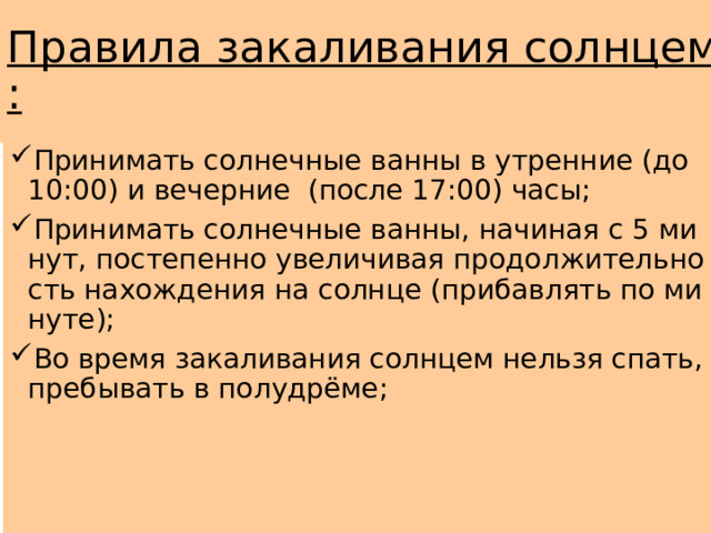 Правила закаливания солнцем: Принимать солнечные ванны в утренние (до 10:00) и вечерние (после 17:00) часы; Принимать солнечные ванны, начиная с 5 минут, постепенно увеличивая продолжительность нахождения на солнце (прибавлять по минуте); Во время закаливания солнцем нельзя спать, пребывать в полудрёме; 