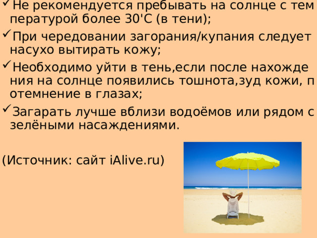 Не рекомендуется пребывать на солнце с температурой более 30'С (в тени); При чередовании загорания/купания следует насухо вытирать кожу; Необходимо уйти в тень,если после нахождения на солнце появились тошнота,зуд кожи, потемнение в глазах; Загарать лучше вблизи водоёмов или рядом с зелёными насаждениями. (Источник: сайт iAlive.ru) 