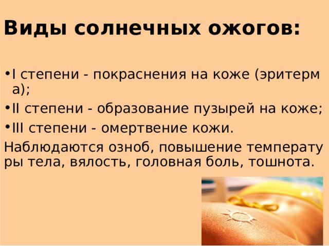 Виды солнечных ожогов: I степени - покраснения на коже (эритерма); II степени - образование пузырей на коже; III степени - омертвение кожи. Наблюдаются озноб, повышение температуры тела, вялость, головная боль, тошнота. 