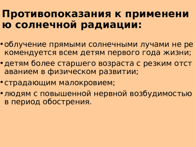 Противопоказания к применению солнечной радиации: облучение прямыми солнечными лучами не рекомендуется всем детям первого года жизни; детям более старшего возраста с резким отставанием в физическом развитии; страдающим малокровием; людям с повышенной нервной возбудимостью в период обострения. 