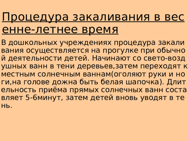 Процедура закаливания в весенне-летнее время В дошкольных учреждениях процедура закаливания осуществляется на прогулке при обычной деятельности детей. Начинают со свето-воздушных ванн в тени деревьев,затем переходят к местным солнечным ваннам(оголяют руки и ноги,на голове дожна быть белая шапочка). Длительность приёма прямых солнечных ванн составляет 5-6минут, затем детей вновь уводят в тень. 