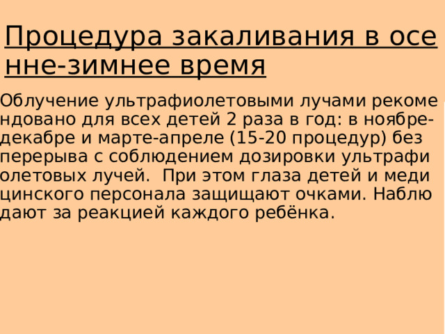 Процедура закаливания в осенне-зимнее время Облучение ультрафиолетовыми лучами рекомендовано для всех детей 2 раза в год: в ноябре-декабре и марте-апреле (15-20 процедур) без перерыва с соблюдением дозировки ультрафиолетовых лучей. При этом глаза детей и медицинского персонала защищают очками. Наблюдают за реакцией каждого ребёнка. 