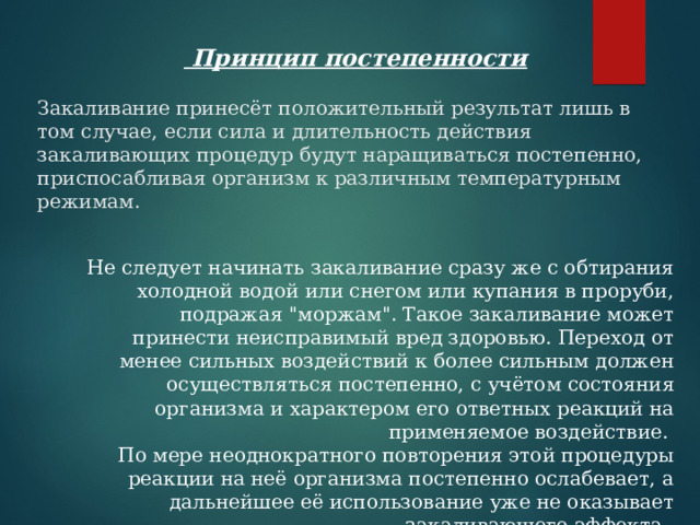  Принцип постепенности Закаливание принесёт положительный результат лишь в том случае, если сила и длительность действия закаливающих процедур будут наращиваться постепенно, приспосабливая организм к различным температурным режимам.   Не следует начинать закаливание сразу же с обтирания холодной водой или снегом или купания в проруби, подражая 