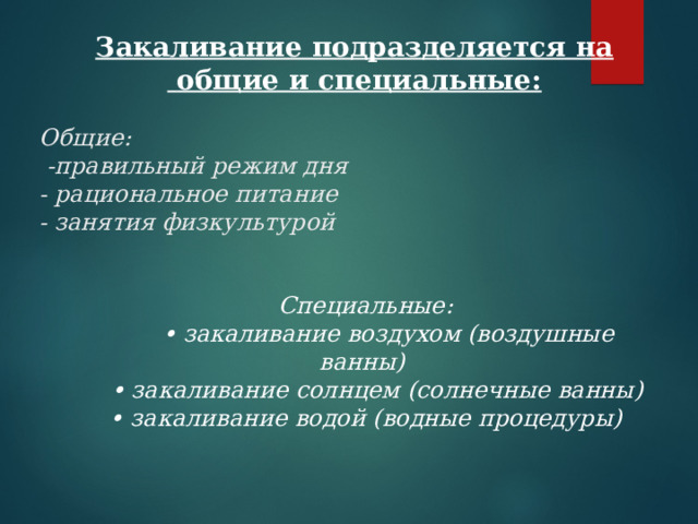 Закаливание подразделяется на  общие и специальные: Общие:   - правильный режим дня  - рациональное питание  - занятия физкультурой Специальные:   • закаливание воздухом (воздушные ванны)    • закаливание солнцем (солнечные ванны)  • закаливание водой (водные процедуры) 