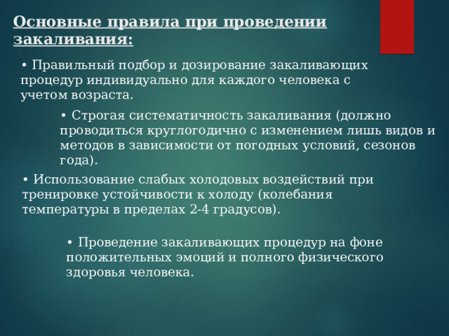 Основные правила при проведении закаливания: • Правильный подбор и дозирование закаливающих процедур индивидуально для каждого человека с учетом возраста. • Строгая систематичность закаливания (должно проводиться круглогодично с изменением лишь видов и методов в зависимости от погодных условий, сезонов года).    • Использование слабых холодовых воздействий при тренировке устойчивости к холоду (колебания температуры в пределах 2-4 градусов).  • Проведение закаливающих процедур на фоне положительных эмоций и полного физического здоровья человека. 