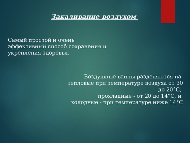 Закаливание воздухом  Самый простой и очень эффективный способ сохранения и укрепления здоровья.   Воздушные ванны разделяются на  тепловые при температуре воздуха от 30 до 20°С,  прохладные - от 20 до 14°С, и  холодные - при температуре ниже 14°С 