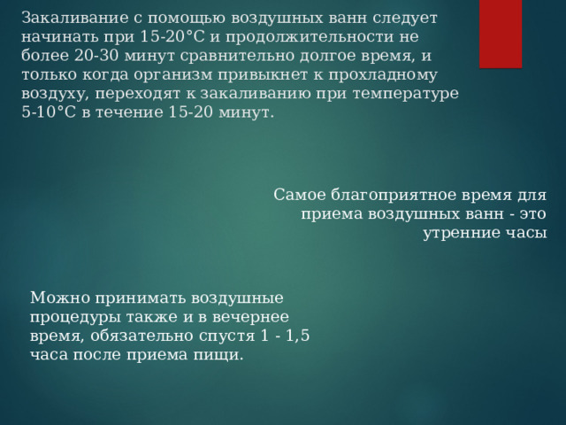  Закаливание с помощью воздушных ванн следует начинать при 15-20°С и продолжительности не более 20-30 минут сравнительно долгое время, и только когда организм привыкнет к прохладному воздуху, переходят к закаливанию при температуре 5-10°С в течение 15-20 минут. Самое благоприятное время для приема воздушных ванн - это утренние часы   Можно принимать воздушные процедуры также и в вечернее время, обязательно спустя 1 - 1,5 часа после приема пищи.  