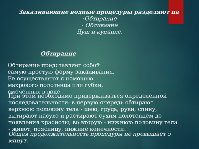 Закаливающие водные процедуры разделяют на  Обтирание  Обливание Душ и купание.    Обтирание Обтирание представляет собой самую простую форму закаливания.  Ее осуществляют с помощью махрового полотенца или губки, смоченных в воде.   При этом необходимо придерживаться определенной последовательности: в первую очередь обтирают верхнюю половину тела - шею, грудь, руки, спину, вытирают насухо и растирают сухим полотенцем до появления красноты; во вторую - нижнюю половину тела - живот, поясницу, нижние конечности. Общая продолжительность процедуры не превышает 5 минут. 