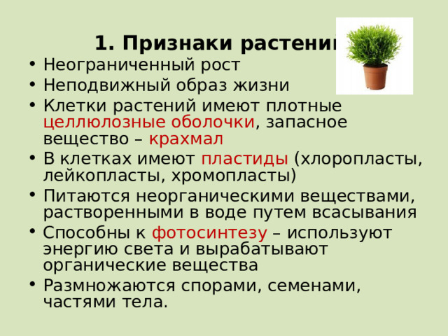 1. Признаки растений: Неограниченный рост Неподвижный образ жизни Клетки растений имеют плотные целлюлозные оболочки , запасное вещество – крахмал В клетках имеют пластиды (хлоропласты, лейкопласты, хромопласты) Питаются неорганическими веществами, растворенными в воде путем всасывания Способны к фотосинтезу – используют энергию света и вырабатывают органические вещества Размножаются спорами, семенами, частями тела.    