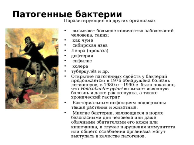 Патогенные бактерии Паразитирующие на других организмах  вызывают большое количество заболеваний человека, таких:  как чума  сибирская язва Лепра (проказа) дифтерия  сифилис  холера туберкулёз и др. Открытие патогенных свойств у бактерий продолжается: в 1976 обнаружена болезнь легионеров, в 1980-е—1990-е было показано, что Helicobacter pylori вызывает язвенную болезнь и даже рак желудка, а также хронический гастрит  Бактериальным инфекциям подвержены также растения и животные.  Многие бактерии, являющиеся в норме безопасными для человека или даже обычными обитателями его кожи или кишечника, в случае нарушения иммунитета или общего ослабления организма могут выступать в качестве патогенов. 
