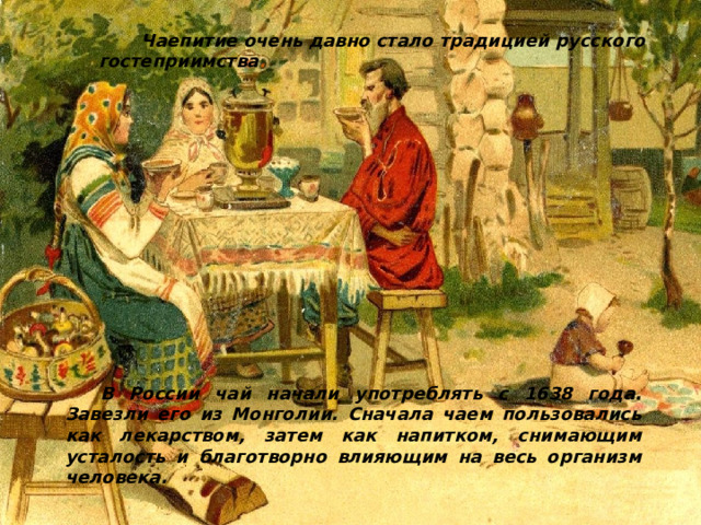  Чаепитие очень давно стало традицией русского гостеприимства . В России чай начали употреблять с 1638 года. Завезли его из Монголии. Сначала чаем пользовались как лекарством, затем как напитком, снимающим усталость и благотворно влияющим на весь организм человека. 