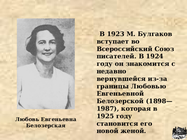  В 1923 М. Булгаков вступает во Всероссийский Союз писателей. В 1924 году он знакомится с недавно вернувшейся из-за границы Любовью Евгеньевной Белозерской (1898—1987), которая в 1925 году становится его новой женой.  Любовь Евгеньевна Белозерская 