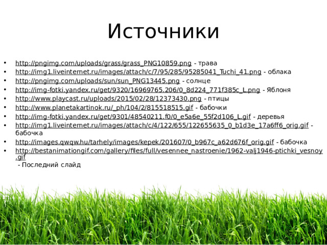 Источники http://pngimg.com/uploads/grass/grass_PNG10859.png - трава http://img1.liveinternet.ru/images/attach/c/7/95/285/95285041_Tuchi_41.png - облака http://pngimg.com/uploads/sun/sun_PNG13445.png - солнце http://img-fotki.yandex.ru/get/9320/16969765.206/0_8d224_771f385c_L.png - Яблоня http://www.playcast.ru/uploads/2015/02/28/12373430.png - птицы http://www.planetakartinok.ru/_ph/104/2/815518515.gif - бабочки http://img-fotki.yandex.ru/get/9301/48540211.f0/0_e5a6e_55f2d106_L.gif - деревья http://img1.liveinternet.ru/images/attach/c/4/122/655/122655635_0_b1d3e_17a6ff6_orig.gif - бабочка http://images.qwqw.hu/tarhely/images/kepek/201607/0_b967c_a62d676f_orig.gif - бабочка http://bestanimationgif.com/gallery/files/full/vesennee_nastroenie/1962-valj1946-ptichki_vesnoy.gif - Последний слайд 