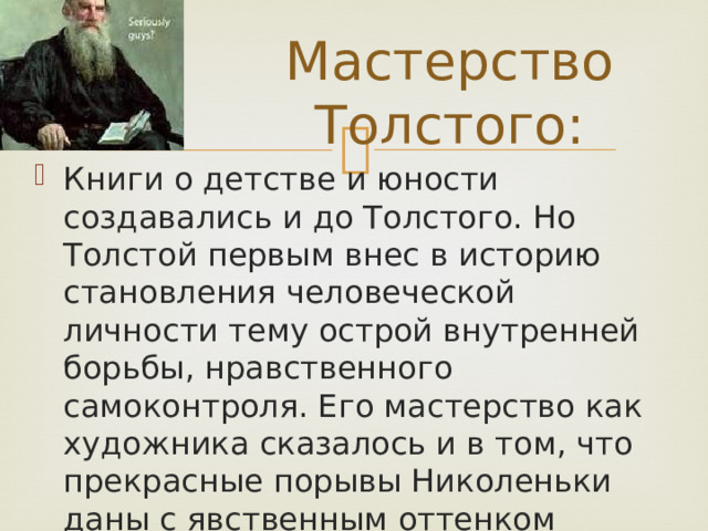 Мастерство Толстого: Книги о детстве и юности создавались и до Толстого. Но Толстой первым внес в историю становления человеческой личности тему острой внутренней борьбы, нравственного самоконтроля. Его мастерство как художника сказалось и в том, что прекрасные порывы Николеньки даны с явственным оттенком иронии. 