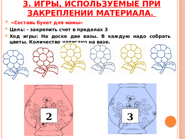 3. Игры, используемые при закреплении материала.  «Составь букет для мамы» Цель: - закрепить счет в пределах 3 Ход игры: На доске две вазы. В каждую надо собрать цветы. Количество написано на вазе. 2 3 