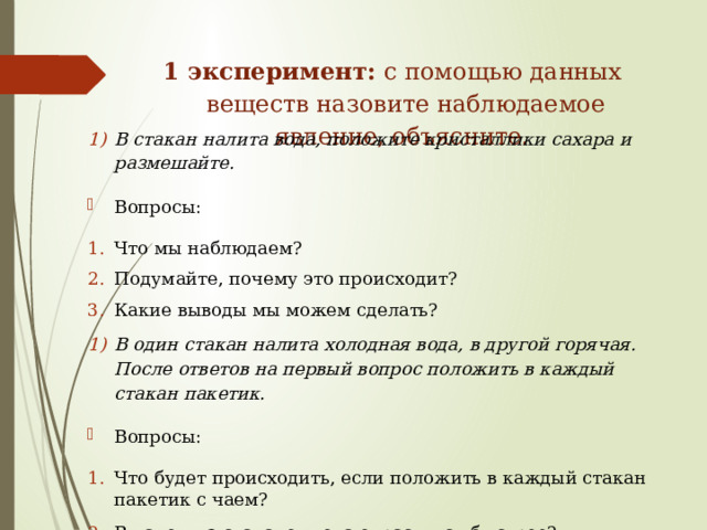 1 эксперимент: с помощью данных веществ назовите наблюдаемое явление, объясните.   В стакан налита вода, положите кристаллики сахара и размешайте. Вопросы: Что мы наблюдаем? Подумайте, почему это происходит? Какие выводы мы можем сделать? В один стакан налита холодная вода, в другой горячая. После ответов на первый вопрос положить в каждый стакан пакетик. Вопросы: Что будет происходить, если положить в каждый стакан пакетик с чаем? В каком из стаканов вода окраситься быстрее? Как зависит быстрота протекания процесса от температуры? Почему? 