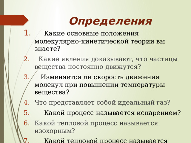 Определения  Какие основные положения молекулярно-кинетической теории вы знаете?  Какие явления доказывают, что частицы вещества постоянно движутся?  Изменяется ли скорость движения молекул при повышении температуры вещества? Что представляет собой идеальный газ?  Какой процесс называется испарением? Какой тепловой процесс называется изохорным?  Какой тепловой процесс называется изобарным? Какой тепловой процесс называется изотермическим? 