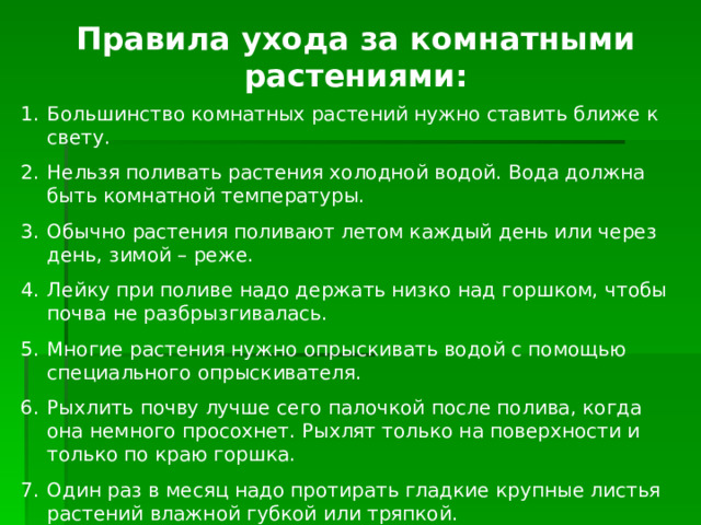 Правила ухода за комнатными растениями: Большинство комнатных растений нужно ставить ближе к свету. Нельзя поливать растения холодной водой. Вода должна быть комнатной температуры. Обычно растения поливают летом каждый день или через день, зимой – реже. Лейку при поливе надо держать низко над горшком, чтобы почва не разбрызгивалась. Многие растения нужно опрыскивать водой с помощью специального опрыскивателя. Рыхлить почву лучше сего палочкой после полива, когда она немного просохнет. Рыхлят только на поверхности и только по краю горшка. Один раз в месяц надо протирать гладкие крупные листья растений влажной губкой или тряпкой. 