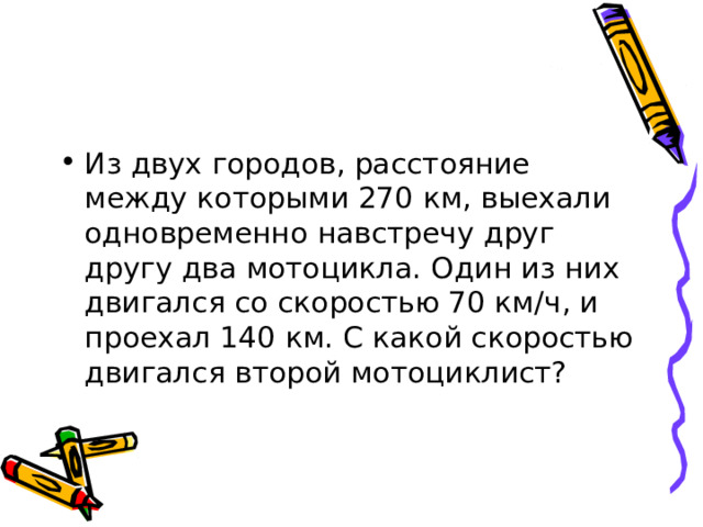 Из двух городов, расстояние между которыми 270 км, выехали одновременно навстречу друг другу два мотоцикла. Один из них двигался со скоростью 70 км/ч, и проехал 140 км. С какой скоростью двигался второй мотоциклист? 