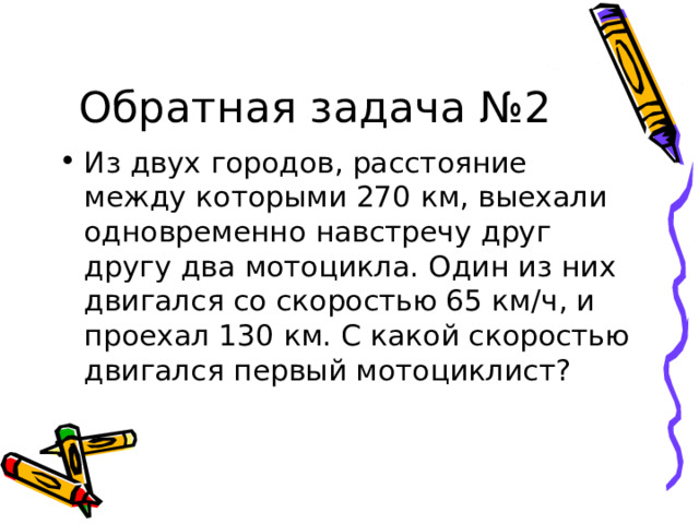 Обратная задача №2 Из двух городов, расстояние между которыми 270 км, выехали одновременно навстречу друг другу два мотоцикла. Один из них двигался со скоростью 65 км/ч, и проехал 130 км. С какой скоростью двигался первый мотоциклист? 