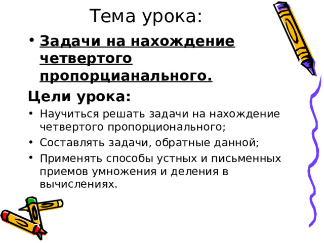 Тема урока: Задачи на нахождение четвертого пропорцианального. Цели урока: Научиться решать задачи на нахождение четвертого пропорционального; Составлять задачи, обратные данной; Применять способы устных и письменных приемов умножения и деления в вычислениях. 