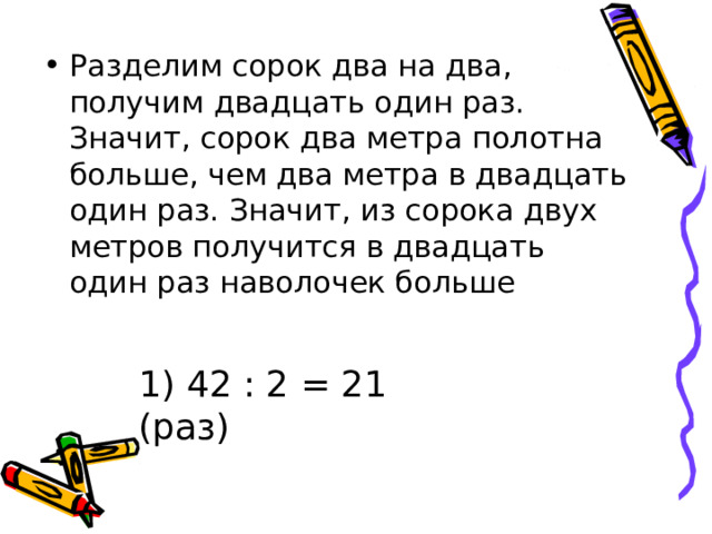 Разделим сорок два на два, получим двадцать один раз. Значит, сорок два метра полотна больше, чем два метра в двадцать один раз. Значит, из сорока двух метров получится в двадцать один раз наволочек больше 1) 42 : 2 = 21 (раз) 