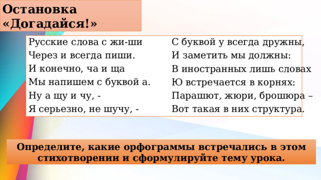 Остановка «Догадайся!» Русские слова с жи-ши Через и всегда пиши. И конечно, ча и ща Мы напишем с буквой а. Ну а щу и чу, - Я серьезно, не шучу, - С буквой у всегда дружны, И заметить мы должны: В иностранных лишь словах Ю встречается в корнях: Парашют, жюри, брошюра – Вот такая в них структура. Определите, какие орфограммы встречались в этом стихотворении и сформулируйте тему урока. 