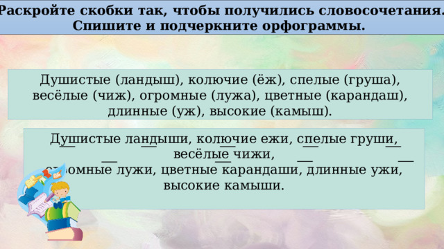 Раскройте скобки так, чтобы получились словосочетания. Спишите и подчеркните орфограммы. Душистые (ландыш), колючие (ёж), спелые (груша), весёлые (чиж), огромные (лужа), цветные (карандаш), длинные (уж), высокие (камыш). Душистые ландыши, колючие ежи, спелые груши, весёлые чижи, огромные лужи, цветные карандаши, длинные ужи, высокие камыши. 